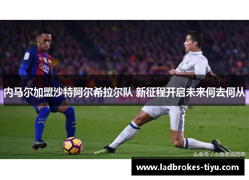 内马尔加盟沙特阿尔希拉尔队 新征程开启未来何去何从