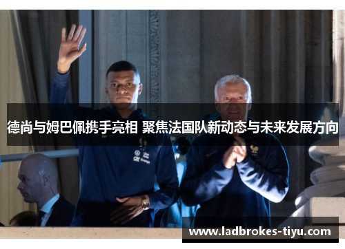 德尚与姆巴佩携手亮相 聚焦法国队新动态与未来发展方向