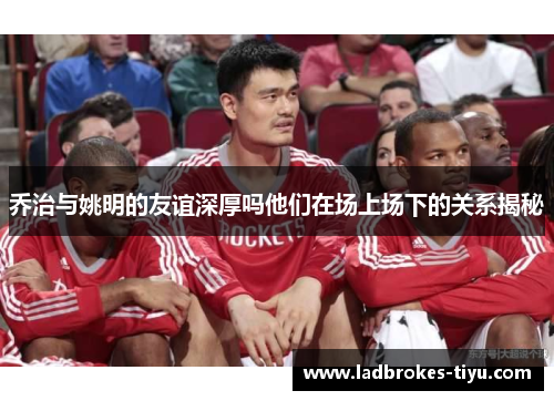 乔治与姚明的友谊深厚吗他们在场上场下的关系揭秘