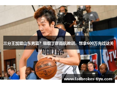 三分王加盟山东男篮？吸取丁彦雨航教训，想拿600万先过这关